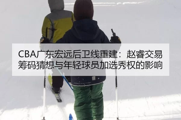 CBA广东宏远后卫线重建：赵睿交易筹码猜想与年轻球员加选秀权的影响