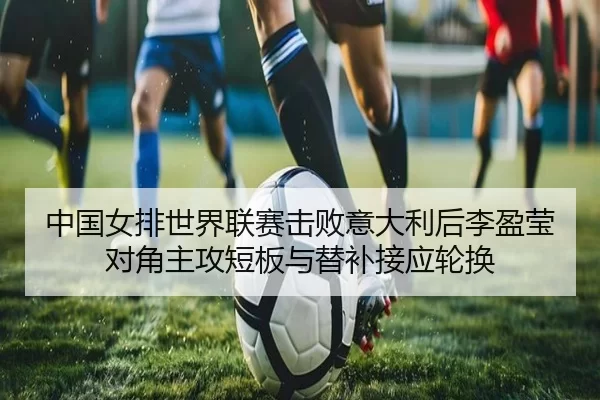 中国女排世界联赛击败意大利后李盈莹对角主攻短板与替补接应轮换
